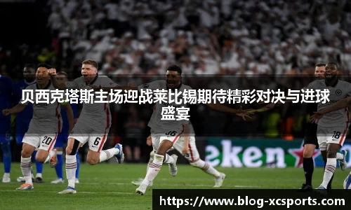 贝西克塔斯主场迎战莱比锡期待精彩对决与进球盛宴
