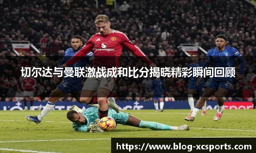 切尔达与曼联激战成和比分揭晓精彩瞬间回顾