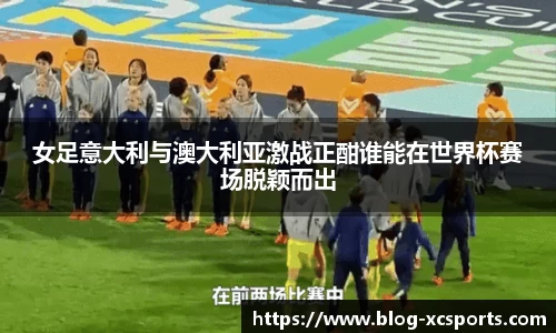 女足意大利与澳大利亚激战正酣谁能在世界杯赛场脱颖而出